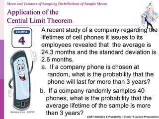 CABT Statistics & Probability – Grade 11 Lecture Presentation
A recent study of a company regarding the
lifetimes of cell phones it issues to its
employees revealed that the average is
24.3 months and the standard deviation is
2.6 months.
a. If a company phone is chosen at
random, what is the probability that the
phone will last for more than 3 years?
b. If a company randomly samples 40
phones, what is the probability that the
average lifetime of the sample is more
than 3 years?
Mean and Variance of Sampling Distributions of Sample Means
Application of the
Central Limit Theorem
 