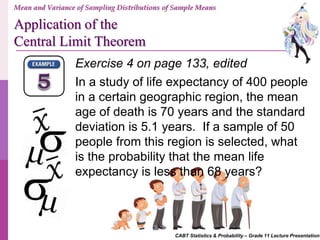 CABT Statistics & Probability – Grade 11 Lecture Presentation
Exercise 4 on page 133, edited
In a study of life expectancy of 400 people
in a certain geographic region, the mean
age of death is 70 years and the standard
deviation is 5.1 years. If a sample of 50
people from this region is selected, what
is the probability that the mean life
expectancy is less than 68 years?
Mean and Variance of Sampling Distributions of Sample Means
Application of the
Central Limit Theorem
 