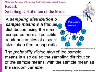 Recall:
Sampling Distribution of the Mean
CABT Statistics & Probability – Grade 11 Lecture Presentation
A sampling distribution of
sample means is a frequency
distribution using the means
computed from all possible
random samples of a specific
size taken from a population.
The probability distribution of the sample
means is also called the sampling distribution
of the sample means, with the sample mean as
the random variable.
http://www.philender.com/courses/intro/notes2/sam.gif
Mean and Variance of Sampling Distributions of Sample Means
 