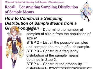Recall: Constructing Sampling Distribution
of Sample Means
CABT Statistics & Probability – Grade 11 Lecture Presentation
Mean and Variance of Sampling Distributions of Sample Means
How to Construct a Sampling
Distribution of Sample Means from a
Given PopulationSTEP 1 – Determine the number of
samples of size n from the population of
size N.
STEP 2 – List all the possible samples
and compute the mean of each sample.
STEP 3 – Construct a frequency
distribution of the sample means
obtained in Step 2.
STEP 4 – Construct the probability
 