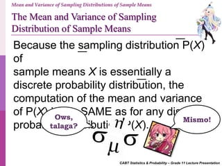 CABT Statistics & Probability – Grade 11 Lecture Presentation
Mean and Variance of Sampling Distributions of Sample Means
The Mean and Variance of Sampling
Distribution of Sample Means
Because the sampling distribution P(X)
of
sample means X is essentially a
discrete probability distribution, the
computation of the mean and variance
of P(X) is the SAME as for any discrete
probability distribution P(X).
Ows,
talaga?
Mismo!
 