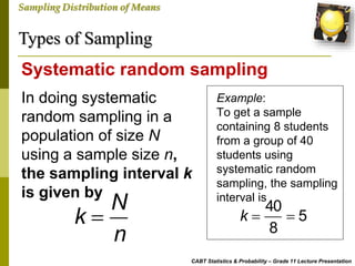Types of Sampling
CABT Statistics & Probability – Grade 11 Lecture Presentation
Sampling Distribution of Means
In doing systematic
random sampling in a
population of size N
using a sample size n,
the sampling interval k
is given by
Systematic random sampling
N
k
n

Example:
To get a sample
containing 8 students
from a group of 40
students using
systematic random
sampling, the sampling
interval is
40
5
8
k  
 