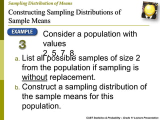 Constructing Sampling Distributions of
Sample Means
CABT Statistics & Probability – Grade 11 Lecture Presentation
Sampling Distribution of Means
Consider a population with
values
2, 5, 7, 8.
a. List all possible samples of size 2
from the population if sampling is
without replacement.
b. Construct a sampling distribution of
the sample means for this
population.
 