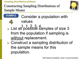 Constructing Sampling Distributions of
Sample Means
CABT Statistics & Probability – Grade 11 Lecture Presentation
Sampling Distribution of Means
Consider a population with
values
1, 1, 2, 3, 4.
a. List all possible samples of size 3
from the population if sampling is
without replacement.
b. Construct a sampling distribution of
the sample means for this
population.
 