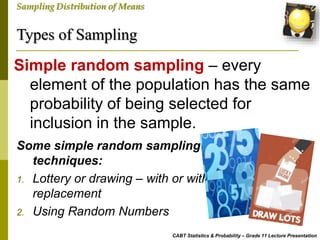 Types of Sampling
CABT Statistics & Probability – Grade 11 Lecture Presentation
Sampling Distribution of Means
Simple random sampling – every
element of the population has the same
probability of being selected for
inclusion in the sample.
Some simple random sampling
techniques:
1. Lottery or drawing – with or without
replacement
2. Using Random Numbers
 