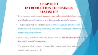 CHAPTER 1
INTRODUCTION TO BUSINESS
STATISTICS
 In a business environment managers can make sound decisions when they
use all relevant information in an effective and meaningful manner.
 The principal purpose of statistics is to provide decision-makers with a set of
techniques for collecting, analyzing, and draw meaningful inferences that
lead to improved decisions.
 Now a day, statistical tools are widely used to aid decision-makers in all
functional areas of management.
 The purpose of this chapter is to provide you the basic ideas and concepts of
statistics at a general level.
 
