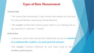 Types of Data Measurement
Nominal data
 The weakest data measurement. Under nominal data numbers are used only
for coding and labeling /categorizing nominal data/items.
 For example; nominal data includes gender (while we are collecting data we
may represent, 0= male and 1 = female).
Ordinal data
 numbers are used to order and rank data. Ordinal data can also be verbalized
on a continuum like excellent, very good, good, fair and poor.
 For example; Customer Preference for your brand could be rated as
excellent, good and poor.
 