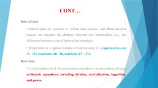 CONT…
Interval data
 Interval data are superior to ordinal data because with them decision
makers can measure the distance between two observations (i.e., the
difference between value of interval has meaning).
 Temperature is a typical example of interval data, it is expressed as cool
(5 - 15), moderate (16 - 26, and high (27 – 37).
Ratio data
 It is the highest level of measurement and allows you to perform all basic
arithmetic operations, including division, multiplication, logarithm,
and power.
 