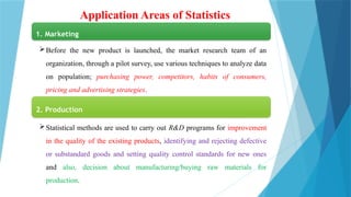 Application Areas of Statistics
1. Marketing
Before the new product is launched, the market research team of an
organization, through a pilot survey, use various techniques to analyze data
on population; purchasing power, competitors, habits of consumers,
pricing and advertising strategies.
2. Production
Statistical methods are used to carry out R&D programs for improvement
in the quality of the existing products, identifying and rejecting defective
or substandard goods and setting quality control standards for new ones
and also, decision about manufacturing/buying raw materials for
production.
 