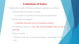 Limitations of Statics
 Statistics has a number of limitations, pertinent among them are as follows:
 Statistical results are true only on average.
 i.e. reveal the average behavior, the normal or the general trend
 Statistics deals with aggregate.
an individual observation cannot be considered as statistics.
 The difference between the true value and the estimated value are not the
same /bias.
 Misuse of statistics
statistical results may be misused knowingly or unknowingly, in different
ways.
 