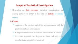Scopes of Statistical Investigation
 Depending on their coverage, statistical investigations are
usually carried out either in the form of census or sample
survey.
1. Census
 A census is the one in which all the units connected with the
problem are taken into account.
 Complete enumeration is the basic characteristic of census.
 In census approach data is gathered from each and every
member in the population (universe).
 