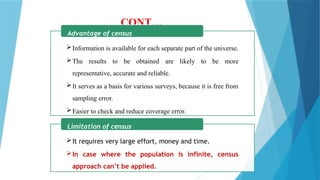 CONT…
Information is available for each separate part of the universe.
The results to be obtained are likely to be more
representative, accurate and reliable.
It serves as a basis for various surveys, because it is free from
sampling error.
Easier to check and reduce coverage error.
Advantage of census
It requires very large effort, money and time.
In case where the population is infinite, census
approach can’t be applied.
Limitation of census
 