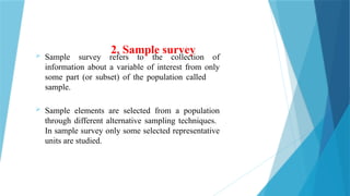 2. Sample survey
 Sample survey refers to the collection of
information about a variable of interest from only
some part (or subset) of the population called
sample.
 Sample elements are selected from a population
through different alternative sampling techniques.
In sample survey only some selected representative
units are studied.
 