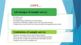 CONT…
It reduces cost
It saves labor.
It enables advanced tabulation of selected topics.
Sometimes conducting a sample survey is the only option for study.
Sample survey may be used to test census procedures and updating census results.
Advantages of sample survey
Requires trained personnel for data collection purpose.
Does not give reliable results without careful planning and design.
It has the task of sample size determination and sample selection.
Sample survey involves sampling error.
Limitation of sample survey
 