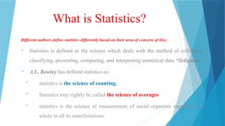 What is Statistics?
Different authors define statistics differently based on their area of concern of this;
 Statistics is defined as the science which deals with the method of collecting,
classifying, presenting, comparing, and interpreting numerical data “Seligman”.
 A.L. Bowley has defined statistics as:
 statistics is the science of counting.
 Statistics may rightly be called the science of averages
 statistics is the science of measurement of social organism regarded as a
whole in all its manifestations.
 