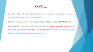 CONT…
 Croxton and cowden have defined statistics as science of collecting, presentation,
analysis, and interpretation of numerical data.
 Statistics is defined as the science of estimates and probabilities “Boddington”.
 Generally for our purpose statistics is defined as methods specially adapted to the
collection, classification, analysis, and interpretation of data for making effective
decisions in all functional areas of management.
 