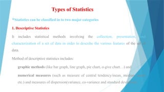 Types of Statistics
Statistics can be classified in to two major categories
1. Descriptive Statistics
It includes statistical methods involving the collection, presentation, and
characterization of a set of data in order to describe the various features of the set of
data.
Method of descriptive statistics includes:
graphic methods (like bar graph, line graph, pie chart, o-give chart…) and
numerical measures (such as measure of central tendency/mean, median, mode
etc.) and measures of dispersion(variance, co-variance and standard deviation).
 