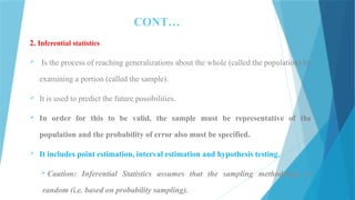 CONT…
2. Inferential statistics
 Is the process of reaching generalizations about the whole (called the population) by
examining a portion (called the sample).
 It is used to predict the future possibilities.
 In order for this to be valid, the sample must be representative of the
population and the probability of error also must be specified.
 It includes point estimation, interval estimation and hypothesis testing.
 Caution: Inferential Statistics assumes that the sampling methodology is
random (i.e. based on probability sampling).
 