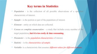 Key terms in Statistics
 Population - is the collection of all possible observations of a specified
characteristic of interest.
 Sample – is the portion or part of the population of interest.
 Element – entity on which data are collected.
 Census or complete enumeration: - a study that includes every member of the
target population, but it is too costly & time consuming.
 Parameter – is the population characteristics of interest.
 Statistic – is the characteristics of sample.
 Variable- is a characteristic that assumes different values for different elements.
 