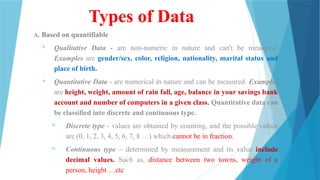 Types of Data
A. Based on quantifiable
 Qualitative Data - are non-numeric in nature and can't be measured.
Examples are gender/sex, color, religion, nationality, marital status and
place of birth.
 Quantitative Data - are numerical in nature and can be measured. Examples
are height, weight, amount of rain fall, age, balance in your savings bank
account and number of computers in a given class. Quantitative data can
be classified into discrete and continuous type.
 Discrete type - values are obtained by counting, and the possible values
are (0, 1, 2, 3, 4, 5, 6, 7, 8 …) which cannot be in fraction.
 Continuous type – determined by measurement and its value include
decimal values. Such as, distance between two towns, weight of a
person, height …etc
 