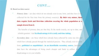 CONT…
B. Based on data source
 Primary data: - are data which do not already exist in any form, and thus have to be
collected for the first time from the primary source(s). By their very nature, these
data require fresh and first-time collection covering the whole population or a
sample drawn from it.
The benefits of primary data are that they fit the needs exactly, are up to date, and
reliable/genuine/. And its disadvantage is it is costly and time taking.
 Secondary data: - are those which have already been collected by some one else and
which have already passed through the statistical process. They already exist in some
form: published or unpublished - in an identifiable secondary source. Secondary
data have the advantages of being much cheaper and faster to collect. And its
disadvantage is it is not reliable.
 
