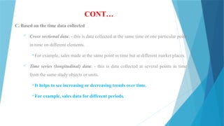 CONT…
C. Based on the time data collected
 Cross sectional data: - this is data collected at the same time or one particular point
in time on different elements.
For example, sales made at the same point in time but at different market places.
 Time series (longitudinal) data: - this is data collected at several points in time
from the same study objects or units.
It helps to see increasing or decreasing trends over time.
For example, sales data for different periods.
 