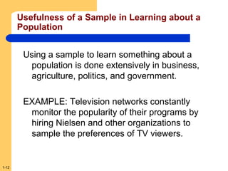 Usefulness of a Sample in Learning about a
Population
Using a sample to learn something about a
population is done extensively in business,
agriculture, politics, and government.
EXAMPLE: Television networks constantly
monitor the popularity of their programs by
hiring Nielsen and other organizations to
sample the preferences of TV viewers.

1-12

 
