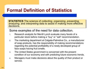 Formal Definition of Statistics
STATISTICS The science of collecting, organizing, presenting,
STATISTICS The science of collecting, organizing, presenting,
analyzing, and interpreting data to assist in making more effective
analyzing, and interpreting data to assist in making more effective
decisions.
decisions.

Some examples of the need for data collection.
1.
2.

3.
4.

1-6

Research analysts for Merrill Lynch evaluate many facets of a
particular stock before making a “buy” or “sell” recommendation.
The marketing department at Colgate-Palmolive Co., a manufacturer
of soap products, has the responsibility of making recommendations
regarding the potential profitability of a newly developed group of
face soaps having fruit smells.
The United States government is concerned with the present
condition of our economy and with predicting future economic trends.
Managers must make decisions about the quality of their product or
service.

 