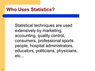 Who Uses Statistics?
Statistical techniques are used
extensively by marketing,
accounting, quality control,
consumers, professional sports
people, hospital administrators,
educators, politicians, physicians,
etc...

1-7

 