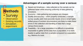 a. Speed and timeliness – data collected on the sample can be
gathered faster while ensuring uniformity of data gathering
procedure.
b. Economy – data gathering and analysis are cheaper.
c. Quality and accuracy – when properly conducted, a sample
survey usually yield more accurate results since a small highly
skilled group of workers (enumerators) are likely to make fewer
errors in the collection and handling of data than a large
census force would.
d. Feasibility – for a large population it is difficult or sometimes
impossible to gather all the data from a population. It is more
doable to gather data from a sample compared to a population.
e.g. lifetime of a bulb.
Methods
• Survey
• Observation
• Existing records
• Simulation
• experiment
Advantages of a sample survey over a census:
 