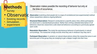 Methods
• Survey
• Observation
• Existing records
• Simulation
• experiment
Observation makes possible the recording of behavior but only at
the time of occurrence.
 