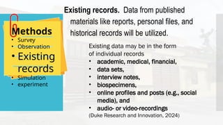 Methods
• Survey
• Observation
• Existing
records
• Simulation
• experiment
Existing records. Data from published
materials like reports, personal files, and
historical records will be utilized.
Existing data may be in the form
of individual records
• academic, medical, financial,
• data sets,
• interview notes,
• biospecimens,
• online profiles and posts (e.g., social
media), and
• audio- or video-recordings
(Duke Research and Innovation, 2024)
 