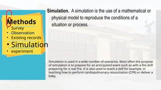 Methods
• Survey
• Observation
• Existing records
• Simulation
• experiment
Simulation. A simulation is the use of a mathematical or
physical model to reproduce the conditions of a
situation or process.
Simulation is used in a wide number of scenarios. Most often the purpose
of simulation is to prepare for an anticipated event such as with a fire drill
preparing for a real fire. It is also used to teach a skill for example, in
teaching how to perform cardiopulmonary resuscitation (CPR) or deliver a
baby.
 