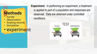 Methods
• Survey
• Observation
• Existing records
• Simulation
• experiment
Experiment. In performing an experiment, a treatment
is applied to part of a population and responses are
observed. Data are obtained under controlled
conditions.
 