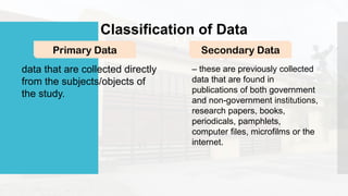 Classification of Data
Primary Data Secondary Data
data that are collected directly
from the subjects/objects of
the study.
– these are previously collected
data that are found in
publications of both government
and non-government institutions,
research papers, books,
periodicals, pamphlets,
computer files, microfilms or the
internet.
 
