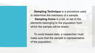 Sampling Technique is a procedure used
to determine the members of a sample.
Sampling frame is a list, or set of the
elements belonging to the population from
which the sample will be drawn.
To avoid biased data, a researcher must
make sure that the sample is representative
of the population.
 