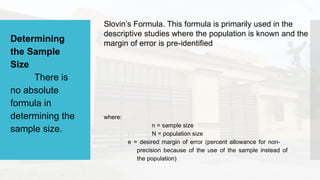 Determining
the Sample
Size
There is
no absolute
formula in
determining the
sample size.
Slovin’s Formula. This formula is primarily used in the
descriptive studies where the population is known and the
margin of error is pre-identified
where:
n = sample size
N = population size
e = desired margin of error (percent allowance for non-
precision because of the use of the sample instead of
the population)
 