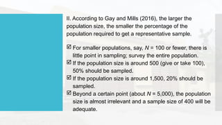II. According to Gay and Mills (2016), the larger the
population size, the smaller the percentage of the
population required to get a representative sample.
 For smaller populations, say, N = 100 or fewer, there is
little point in sampling; survey the entire population.
 If the population size is around 500 (give or take 100),
50% should be sampled.
 If the population size is around 1,500, 20% should be
sampled.
 Beyond a certain point (about N = 5,000), the population
size is almost irrelevant and a sample size of 400 will be
adequate.
 
