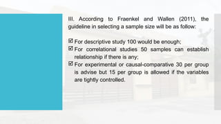 III. According to Fraenkel and Wallen (2011), the
guideline in selecting a sample size will be as follow:
 For descriptive study 100 would be enough;
 For correlational studies 50 samples can establish
relationship if there is any;
 For experimental or causal-comparative 30 per group
is advise but 15 per group is allowed if the variables
are tightly controlled.
 