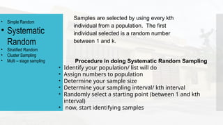 Samples are selected by using every kth
individual from a population. The first
individual selected is a random number
between 1 and k.
• Simple Random
• Systematic
Random
• Stratified Random
• Cluster Sampling
• Multi – stage sampling Procedure in doing Systematic Random Sampling
• Identify your population/ list will do
• Assign numbers to population
• Determine your sample size
• Determine your sampling interval/ kth interval
• Randomly select a starting point (between 1 and kth
interval)
• now, start identifying samples
 