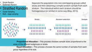 • Simple Random
• Systematic Random
• Stratified Random
• Cluster Sampling
• Multi – stage sampling
Separate the population into non-overlapping groups called
strata and then obtaining a simple random sample from each
stratum. The individual within each stratum should be
homogeneous (or similar) in some way (Blay, 2013).
Proportional Allocation – This process chooses sample sizes proportional to the
sizes of the different subgroups or strata.
Equal Allocation – This process chooses the same number of samples from each
group regardless of its size.
 