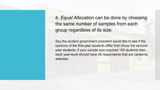 b. Equal Allocation can be done by choosing
the same number of samples from each
group regardless of its size.
Say the student government president would like to see if the
opinions of the first-year students differ from those the second-
year students, if your sample size required 100 students then,
each year-level should have 50 respondents that are randomly
selected.
 