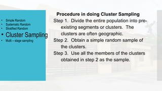 Procedure in doing Cluster Sampling
Step 1. Divide the entire population into pre-
existing segments or clusters. The
clusters are often geographic.
Step 2. Obtain a simple random sample of
the clusters.
Step 3. Use all the members of the clusters
obtained in step 2 as the sample.
• Simple Random
• Systematic Random
• Stratified Random
• Cluster Sampling
• Multi – stage sampling
 