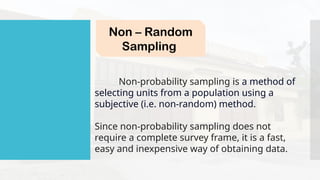 Non – Random
Sampling
Non-probability sampling is a method of
selecting units from a population using a
subjective (i.e. non-random) method.
Since non-probability sampling does not
require a complete survey frame, it is a fast,
easy and inexpensive way of obtaining data.
 