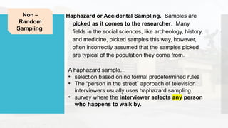 Haphazard or Accidental Sampling. Samples are
picked as it comes to the researcher. Many
fields in the social sciences, like archeology, history,
and medicine, picked samples this way, however,
often incorrectly assumed that the samples picked
are typical of the population they come from.
Non –
Random
Sampling
A haphazard sample…
• selection based on no formal predetermined rules
• The “person in the street” approach of television
interviewers usually uses haphazard sampling.
• survey where the interviewer selects any person
who happens to walk by.
 