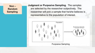 Judgment or Purposive Sampling. The samples
are selected by the researcher subjectively. The
researcher will pick a sample that he/she believes is
representative to the population of interest.
Non –
Random
Sampling
 