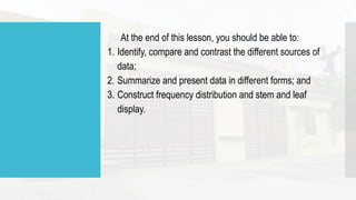 At the end of this lesson, you should be able to:
1. Identify, compare and contrast the different sources of
data;
2. Summarize and present data in different forms; and
3. Construct frequency distribution and stem and leaf
display.
 