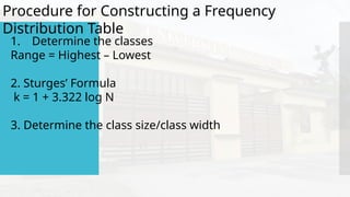 Procedure for Constructing a Frequency
Distribution Table
1. Determine the classes
Range = Highest – Lowest
2. Sturges’ Formula
k = 1 + 3.322 log N
3. Determine the class size/class width
 