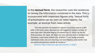 In the textual form, the researcher uses the sentences
to convey the information contained in the data. This is
incorporated with important figures only. Textual form
of presentation can be seen on news reports. For
example, an excerpt from news article:
“The new positives increased the region’s cumulative total to 6,884
with 3,194 active cases. Bacolod City still logged the highest number of
new cases with 106 while Negros Occidental has 53. Iloilo City has 45;
Iloilo province, 25; Capiz, 20; Aklan has two; and one each in Antique and
Guimaras. Local cases totaled 238, of whom 11 are locally stranded
individuals (LSIs), two are returning overseas Filipinos, and another two
are authorized persons outside of residence.”
(Source: https://www.pna.gov.ph/articles/1115061)
 
