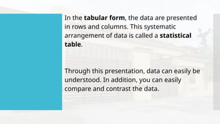 In the tabular form, the data are presented
in rows and columns. This systematic
arrangement of data is called a statistical
table.
Through this presentation, data can easily be
understood. In addition, you can easily
compare and contrast the data.
 